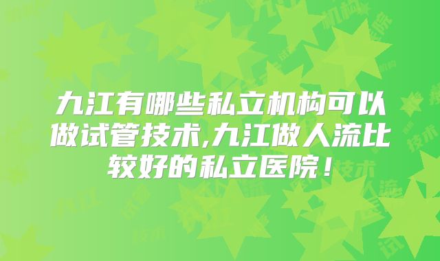 九江有哪些私立机构可以做试管技术,九江做人流比较好的私立医院!