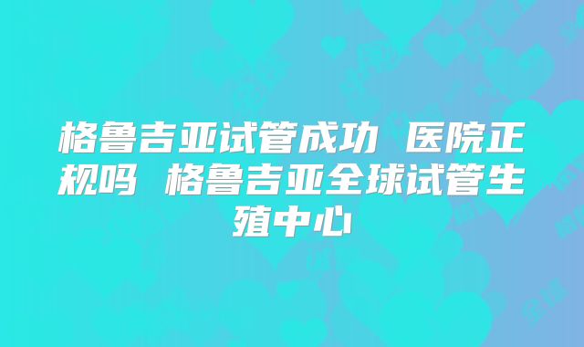 格鲁吉亚试管成功 医院正规吗 格鲁吉亚全球试管生殖中心