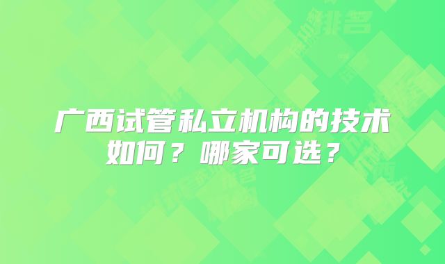 广西试管私立机构的技术如何？哪家可选？