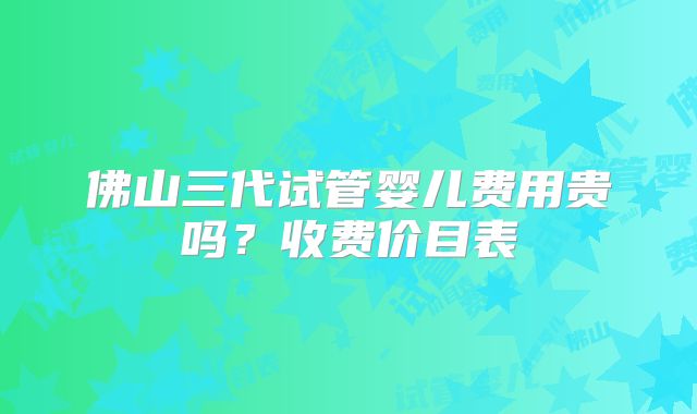 佛山三代试管婴儿费用贵吗？收费价目表