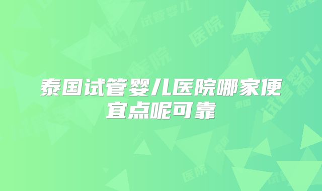 泰国试管婴儿医院哪家便宜点呢可靠