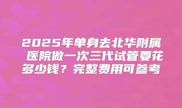 2025年单身去北华附属 医院做一次三代试管要花多少钱？完整费用可参考