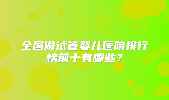 全国做试管婴儿医院排行榜前十有哪些?