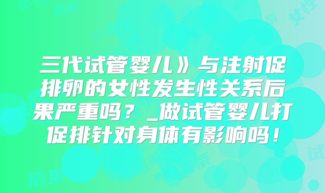 三代试管婴儿》与注射促排卵的女性发生性关系后果严重吗？_做试管婴儿打促排针对身体有影响吗！