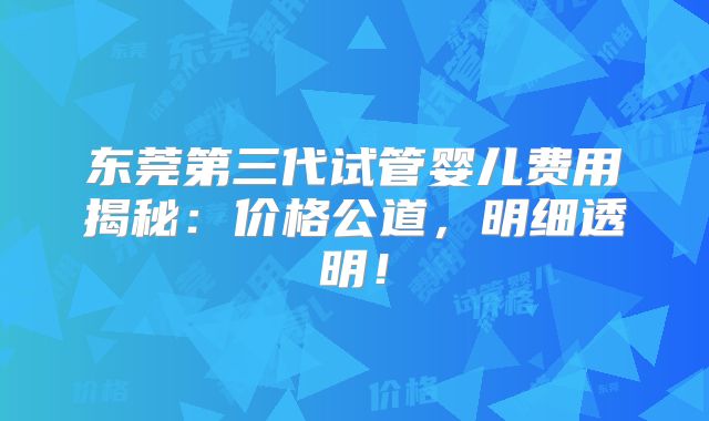 东莞第三代试管婴儿费用揭秘：价格公道，明细透明！