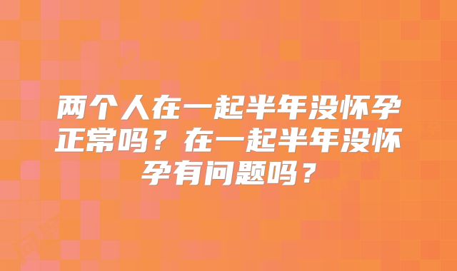 两个人在一起半年没怀孕正常吗？在一起半年没怀孕有问题吗？
