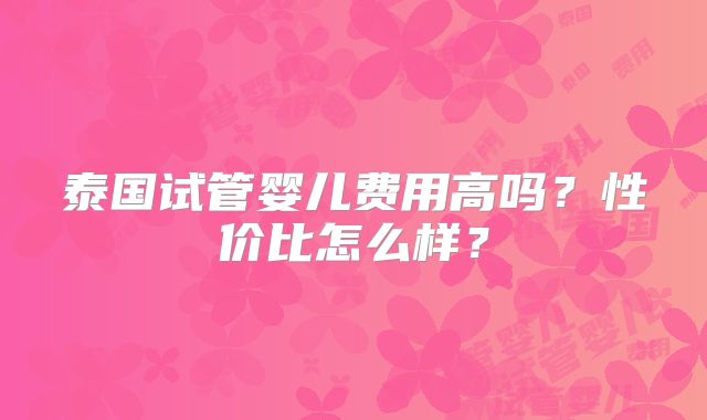 泰国试管婴儿费用高吗？性价比怎么样？