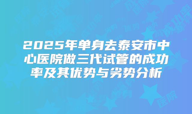 2025年单身去泰安市中心医院做三代试管的成功率及其优势与劣势分析