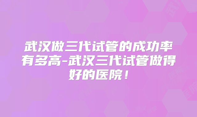 武汉做三代试管的成功率有多高-武汉三代试管做得好的医院！