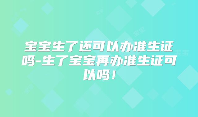宝宝生了还可以办准生证吗-生了宝宝再办准生证可以吗！