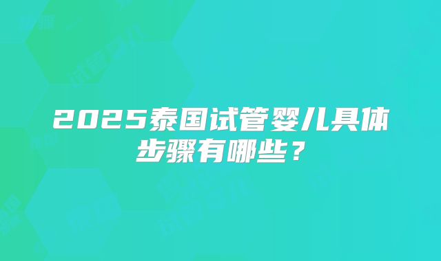 2025泰国试管婴儿具体步骤有哪些？