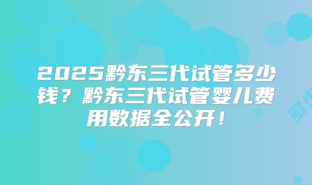 2025黔东三代试管多少钱？黔东三代试管婴儿费用数据全公开！