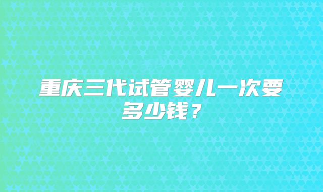 重庆三代试管婴儿一次要多少钱?