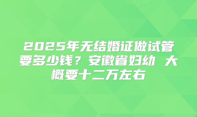 2025年无结婚证做试管要多少钱？安徽省妇幼 大概要十二万左右