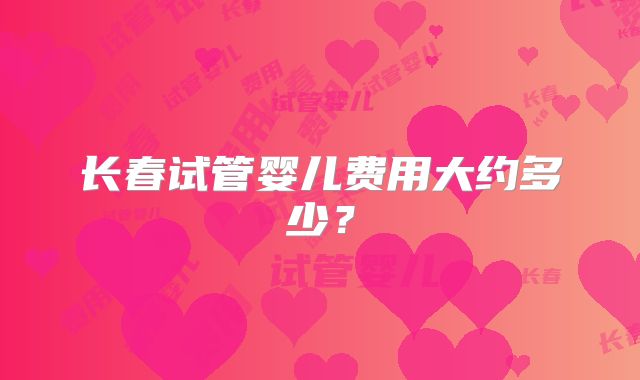 长春试管婴儿费用大约多少？