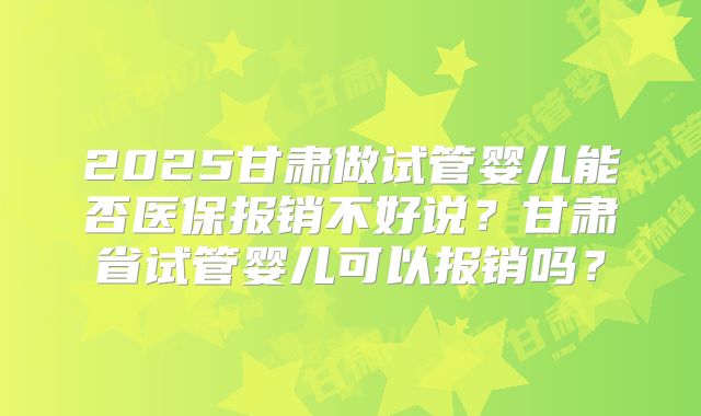 2025甘肃做试管婴儿能否医保报销不好说?甘肃省试管婴儿可以报销吗?
