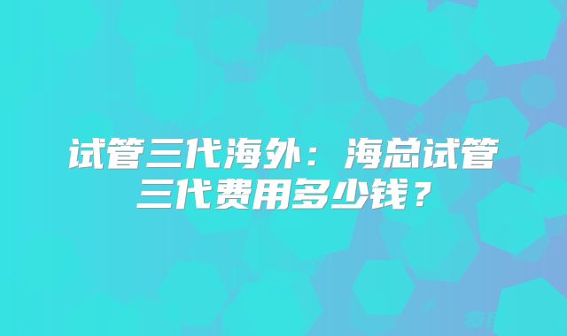 试管三代海外:海总试管三代费用多少钱?