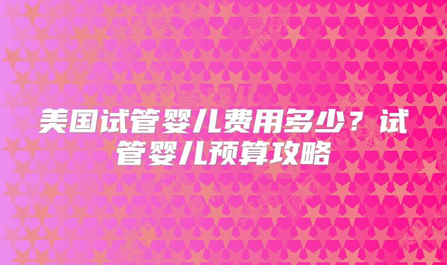 美国试管婴儿费用多少?试管婴儿预算攻略