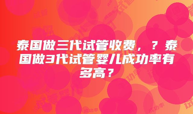 泰国做三代试管收费,?泰国做3代试管婴儿成功率有多高?