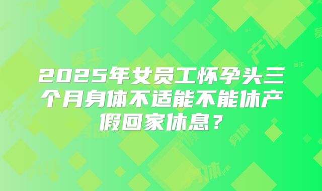 2025年女员工怀孕头三个月身体不适能不能休产假回家休息？