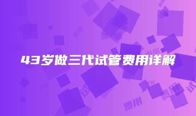 43岁做三代试管费用详解