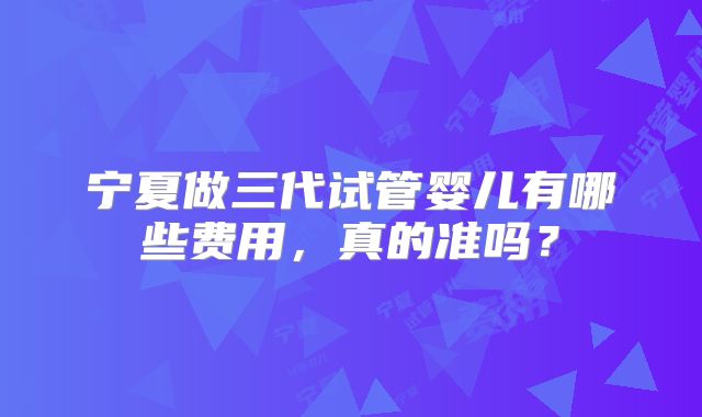 宁夏做三代试管婴儿有哪些费用，真的准吗？