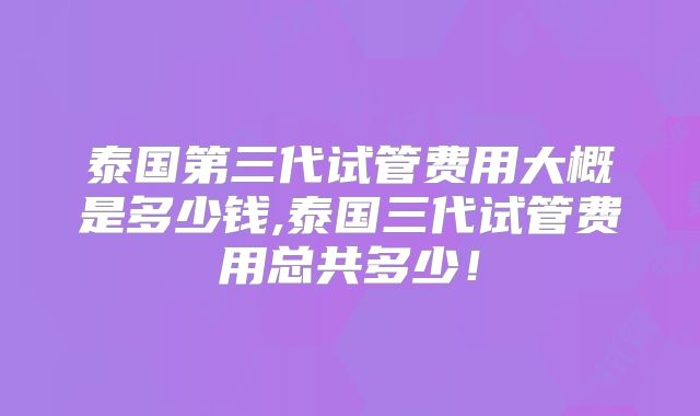 泰国第三代试管费用大概是多少钱,泰国三代试管费用总共多少!