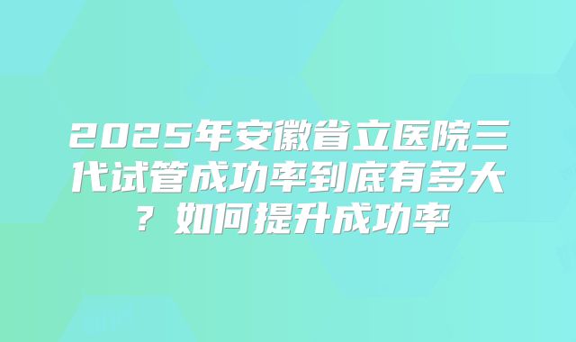 2025年安徽省立医院三代试管成功率到底有多大？如何提升成功率