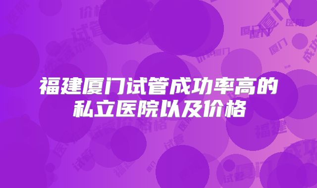 福建厦门试管成功率高的私立医院以及价格