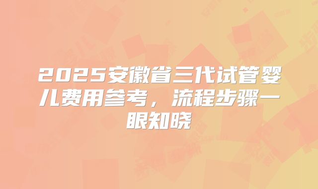 2025安徽省三代试管婴儿费用参考，流程步骤一眼知晓