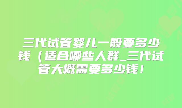 三代试管婴儿一般要多少钱（适合哪些人群_三代试管大概需要多少钱！