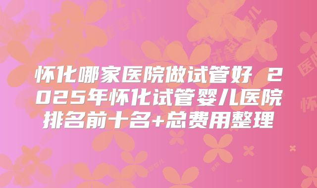 怀化哪家医院做试管好 2025年怀化试管婴儿医院排名前十名+总费用整理