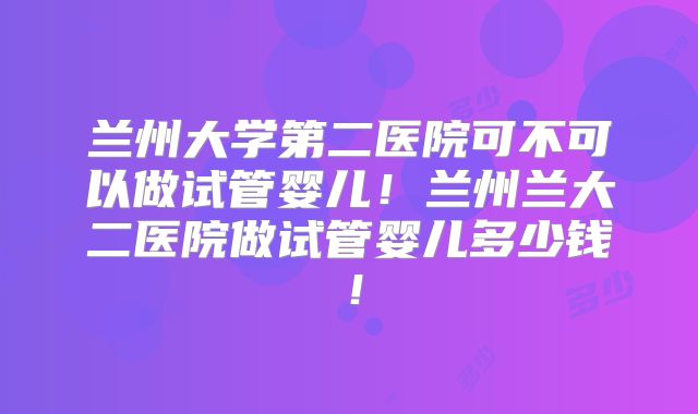 兰州大学第二医院可不可以做试管婴儿！兰州兰大二医院做试管婴儿多少钱！