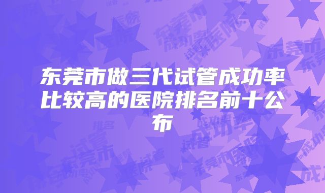 东莞市做三代试管成功率比较高的医院排名前十公布