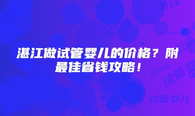 湛江做试管婴儿的价格?附最佳省钱攻略!