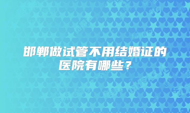邯郸做试管不用结婚证的医院有哪些？