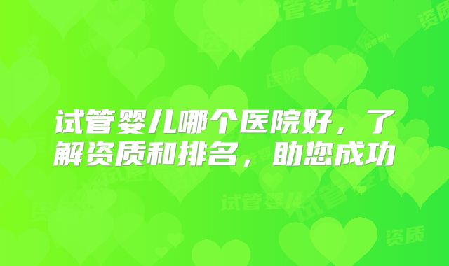 试管婴儿哪个医院好,了解资质和排名,助您成功