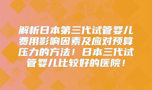 解析日本第三代试管婴儿费用影响因素及应对预算压力的方法!日本三代试管婴儿比较好的医院!