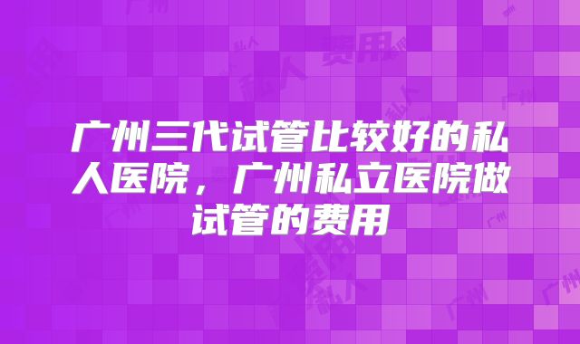 广州三代试管比较好的私人医院，广州私立医院做试管的费用