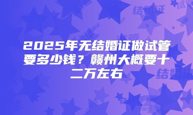 2025年无结婚证做试管要多少钱?赣州大概要十二万左右