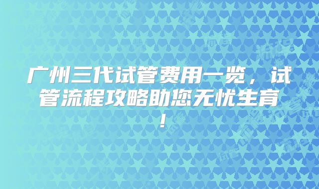 广州三代试管费用一览，试管流程攻略助您无忧生育！