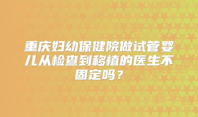 重庆妇幼保健院做试管婴儿从检查到移植的医生不固定吗？