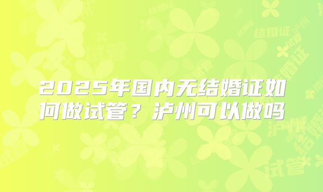 2025年国内无结婚证如何做试管?泸州可以做吗