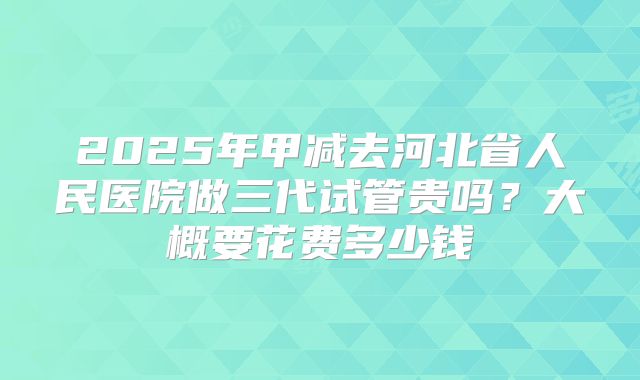 2025年甲减去河北省人民医院做三代试管贵吗？大概要花费多少钱