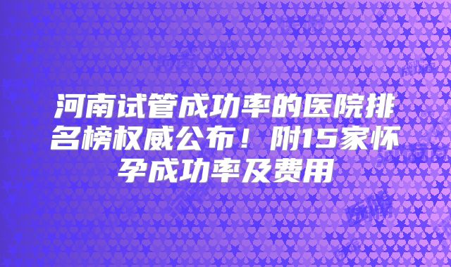 河南试管成功率的医院排名榜权威公布!附15家怀孕成功率及费用