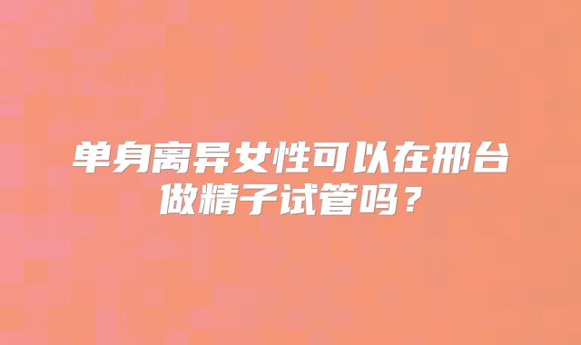 单身离异女性可以在邢台做精子试管吗?