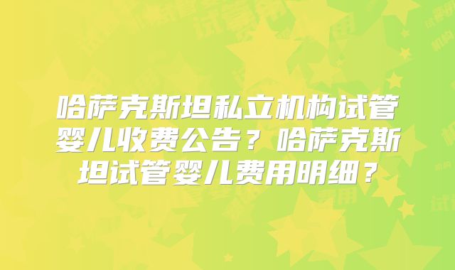 哈萨克斯坦私立机构试管婴儿收费公告?哈萨克斯坦试管婴儿费用明细?