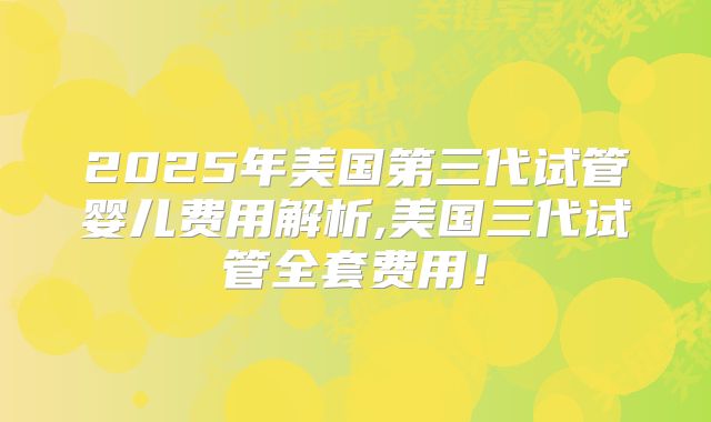2025年美国第三代试管婴儿费用解析,美国三代试管全套费用！