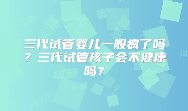 三代试管婴儿一般疯了吗？三代试管孩子会不健康吗？