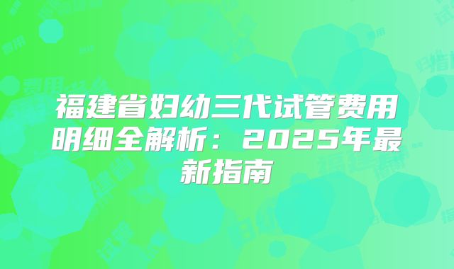 福建省妇幼三代试管费用明细全解析:2025年最新指南